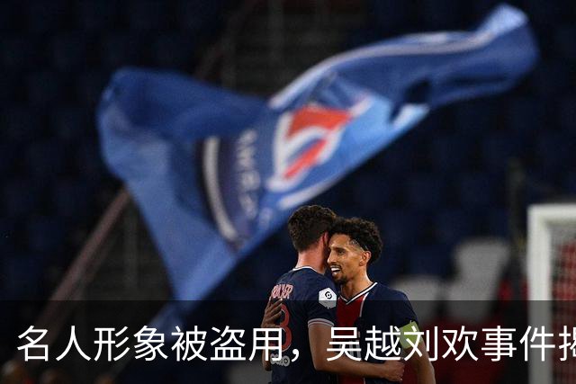 名人形象被盗用，吴越刘欢事件揭示网络骗局