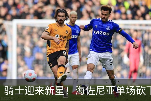 骑士迎来新星！海佐尼亚单场砍下37分，展现惊人潜力和替补实力