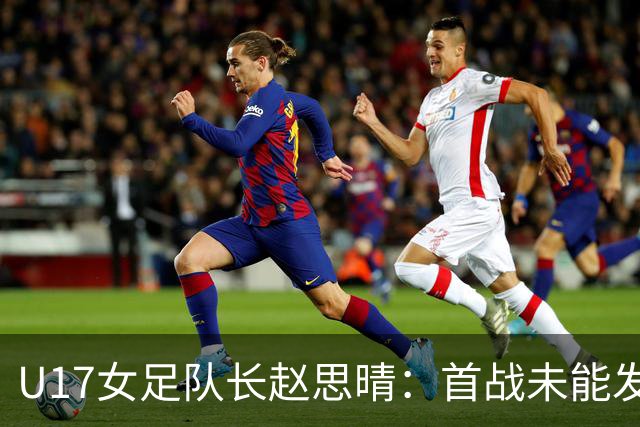 U17女足队长赵思晴：首战未能发挥水平，马导鼓励我们放松心态